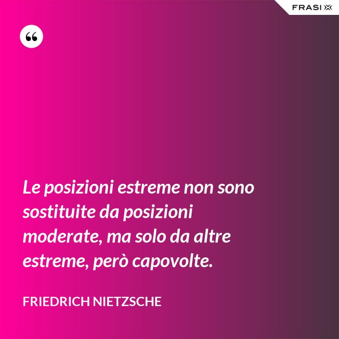 Le posizioni estreme non sono sostituite da posizioni moderate, ma solo da altre estreme, però capovolte. - Friedrich Nietzsche