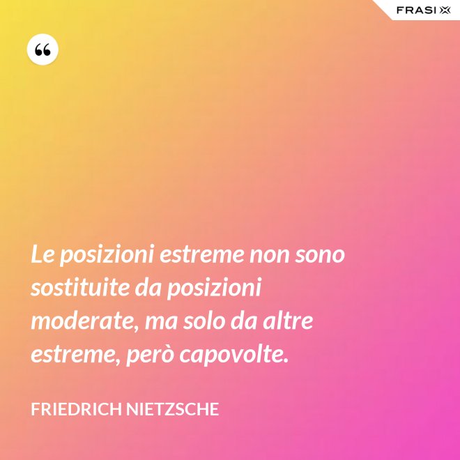 Le posizioni estreme non sono sostituite da posizioni moderate, ma solo da altre estreme, però capovolte. - Friedrich Nietzsche