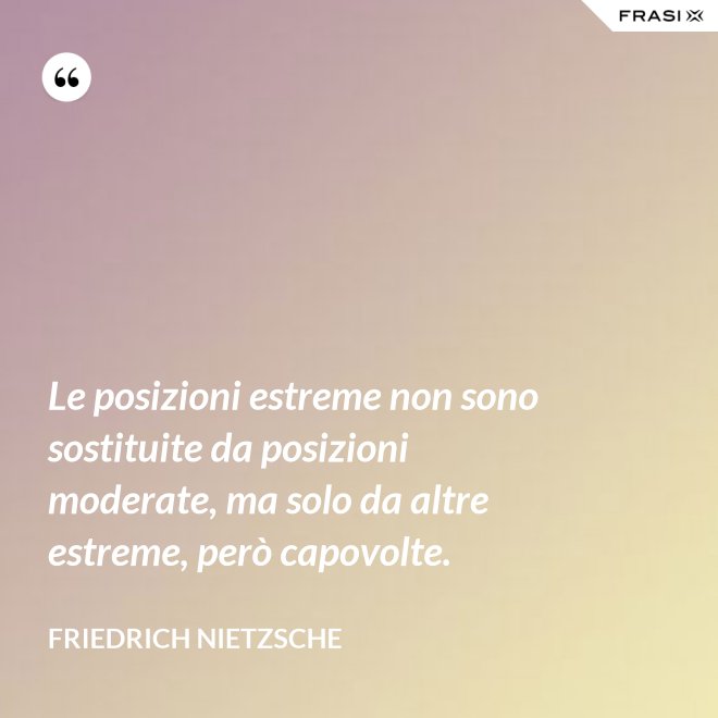 Le posizioni estreme non sono sostituite da posizioni moderate, ma solo da altre estreme, però capovolte. - Friedrich Nietzsche