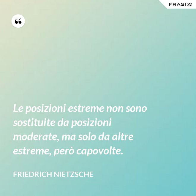 Le posizioni estreme non sono sostituite da posizioni moderate, ma solo da altre estreme, però capovolte. - Friedrich Nietzsche