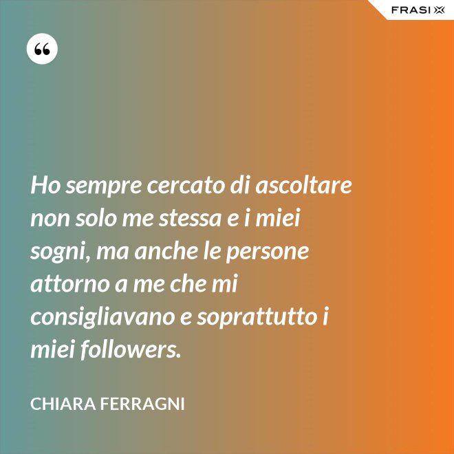 Ho sempre cercato di ascoltare non solo me stessa e i miei sogni, ma anche le persone attorno a me che mi consigliavano e soprattutto i miei followers. - Chiara Ferragni