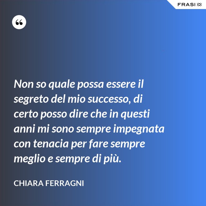 Non so quale possa essere il segreto del mio successo, di certo posso dire che in questi anni mi sono sempre impegnata con tenacia per fare sempre meglio e sempre di più. - Chiara Ferragni