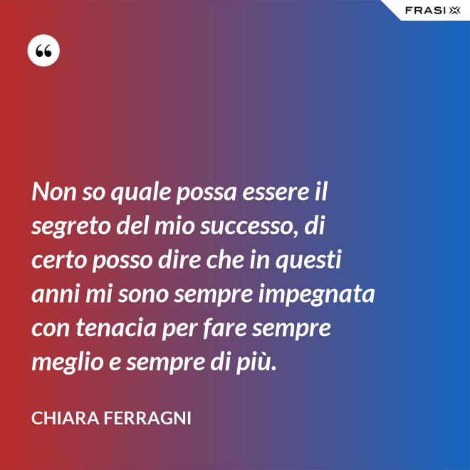 Non so quale possa essere il segreto del mio successo, di certo posso dire che in questi anni mi sono sempre impegnata con tenacia per fare sempre meglio e sempre di più. - Chiara Ferragni