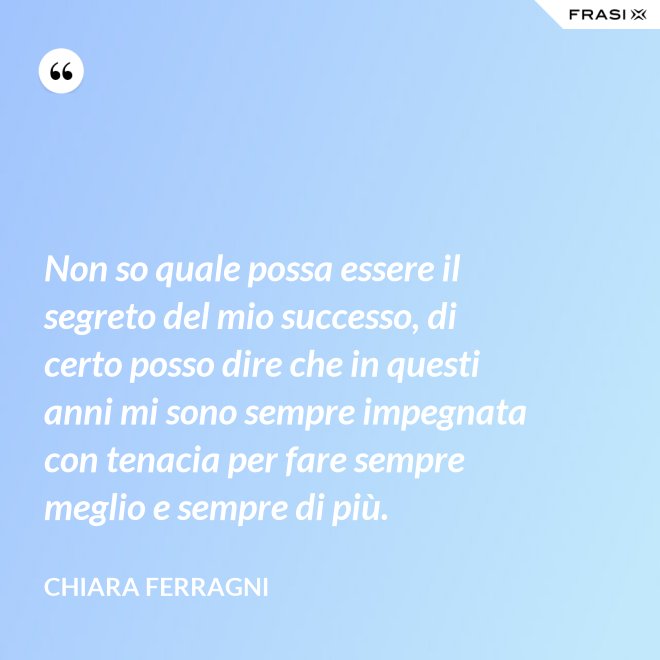 Non so quale possa essere il segreto del mio successo, di certo posso dire che in questi anni mi sono sempre impegnata con tenacia per fare sempre meglio e sempre di più. - Chiara Ferragni