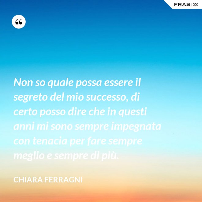 Non so quale possa essere il segreto del mio successo, di certo posso dire che in questi anni mi sono sempre impegnata con tenacia per fare sempre meglio e sempre di più. - Chiara Ferragni