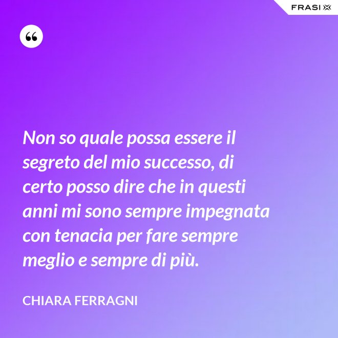 Non so quale possa essere il segreto del mio successo, di certo posso dire che in questi anni mi sono sempre impegnata con tenacia per fare sempre meglio e sempre di più. - Chiara Ferragni