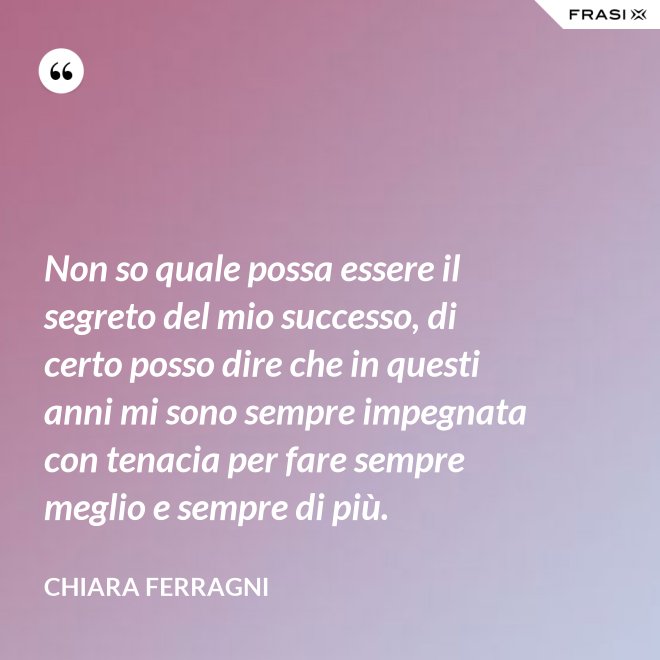 Non so quale possa essere il segreto del mio successo, di certo posso dire che in questi anni mi sono sempre impegnata con tenacia per fare sempre meglio e sempre di più. - Chiara Ferragni