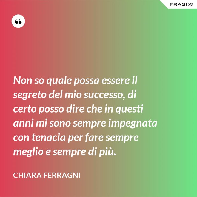 Non so quale possa essere il segreto del mio successo, di certo posso dire che in questi anni mi sono sempre impegnata con tenacia per fare sempre meglio e sempre di più. - Chiara Ferragni