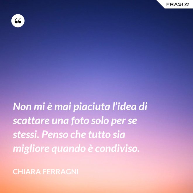Non mi è mai piaciuta l’idea di scattare una foto solo per se stessi. Penso che tutto sia migliore quando è condiviso. - Chiara Ferragni