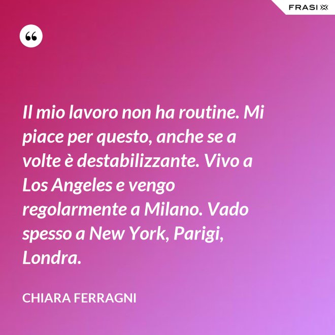 Il mio lavoro non ha routine. Mi piace per questo, anche se a volte è destabilizzante. Vivo a Los Angeles e vengo regolarmente a Milano. Vado spesso a New York, Parigi, Londra. - Chiara Ferragni