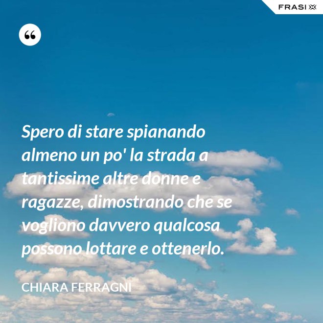 Spero di stare spianando almeno un po' la strada a tantissime altre donne e ragazze, dimostrando che se vogliono davvero qualcosa possono lottare e ottenerlo. - Chiara Ferragni