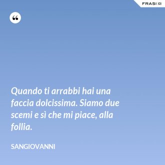Quando ti arrabbi hai una faccia dolcissima. Siamo due scemi e sì che mi piace, alla follia. - Sangiovanni
