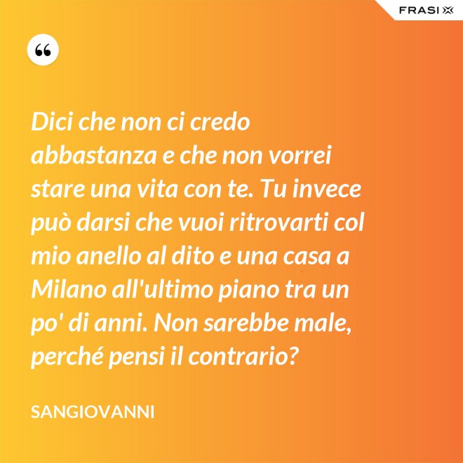 Dici che non ci credo abbastanza e che non vorrei stare una vita con te. Tu invece può darsi che vuoi ritrovarti col mio anello al dito e una casa a Milano all'ultimo piano tra un po' di anni. Non sarebbe male, perché pensi il contrario? - Sangiovanni