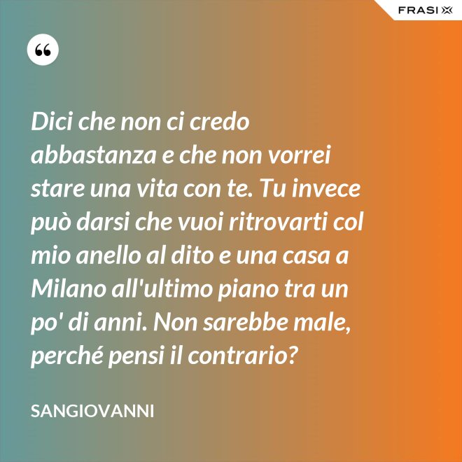 Dici che non ci credo abbastanza e che non vorrei stare una vita con te. Tu invece può darsi che vuoi ritrovarti col mio anello al dito e una casa a Milano all'ultimo piano tra un po' di anni. Non sarebbe male, perché pensi il contrario? - Sangiovanni