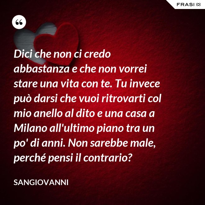 Dici che non ci credo abbastanza e che non vorrei stare una vita con te. Tu invece può darsi che vuoi ritrovarti col mio anello al dito e una casa a Milano all'ultimo piano tra un po' di anni. Non sarebbe male, perché pensi il contrario? - Sangiovanni