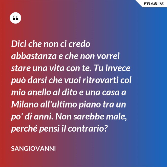Dici che non ci credo abbastanza e che non vorrei stare una vita con te. Tu invece può darsi che vuoi ritrovarti col mio anello al dito e una casa a Milano all'ultimo piano tra un po' di anni. Non sarebbe male, perché pensi il contrario? - Sangiovanni