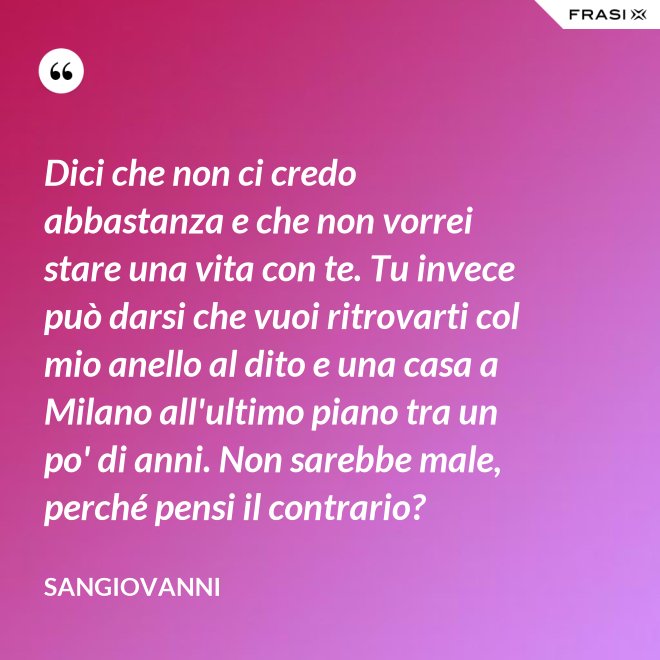 Dici che non ci credo abbastanza e che non vorrei stare una vita con te. Tu invece può darsi che vuoi ritrovarti col mio anello al dito e una casa a Milano all'ultimo piano tra un po' di anni. Non sarebbe male, perché pensi il contrario? - Sangiovanni
