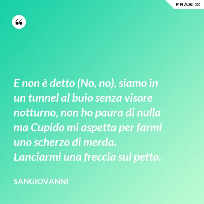 E non è detto (No, no), siamo in un tunnel al buio senza visore notturno, non ho paura di nulla ma Cupido mi aspetta per farmi uno scherzo di merda. Lanciarmi una freccia sul petto. - Sangiovanni