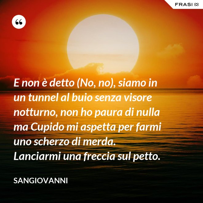 E non è detto (No, no), siamo in un tunnel al buio senza visore notturno, non ho paura di nulla ma Cupido mi aspetta per farmi uno scherzo di merda. Lanciarmi una freccia sul petto. - Sangiovanni