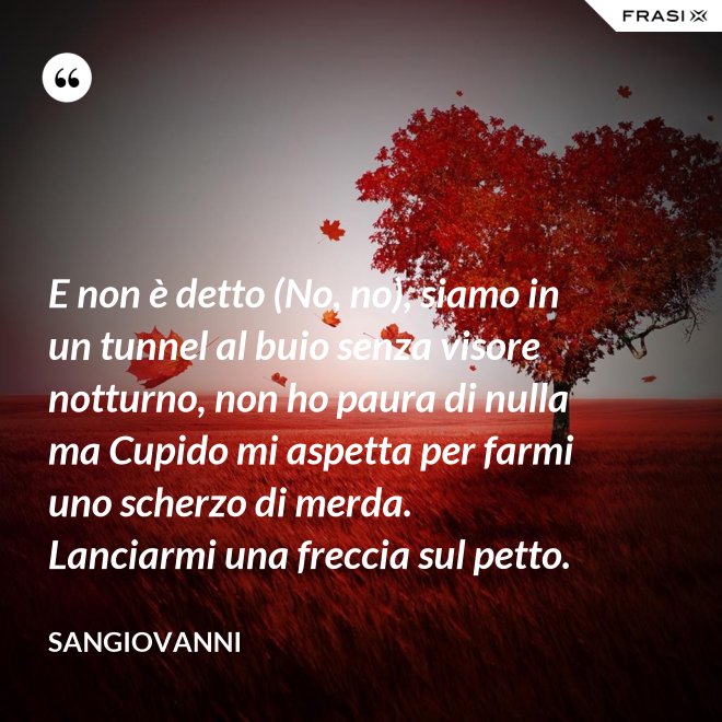 E non è detto (No, no), siamo in un tunnel al buio senza visore notturno, non ho paura di nulla ma Cupido mi aspetta per farmi uno scherzo di merda. Lanciarmi una freccia sul petto. - Sangiovanni