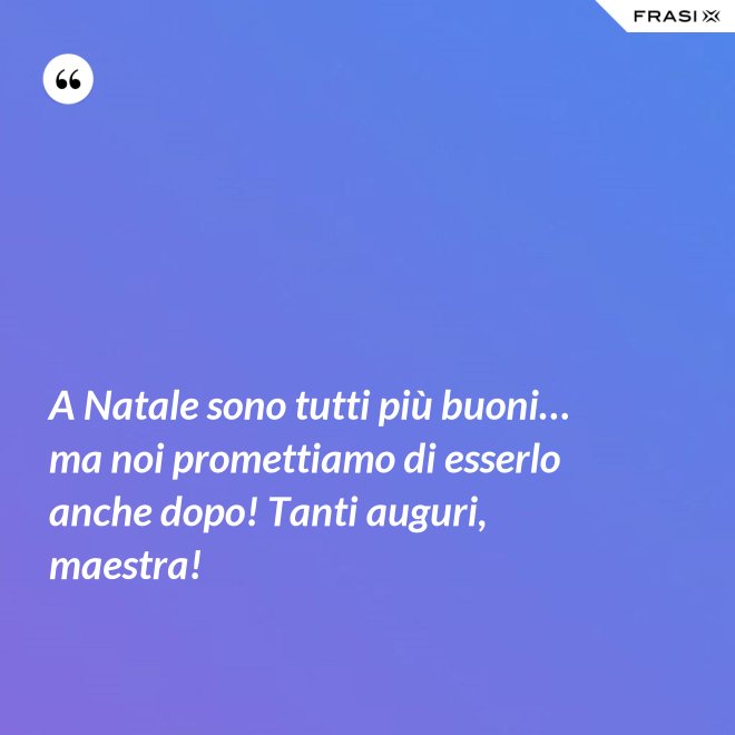 A Natale sono tutti più buoni… ma noi promettiamo di esserlo anche dopo! Tanti auguri, maestra! - Anonimo