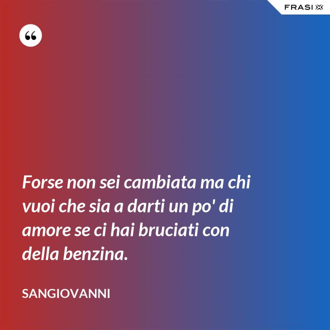 Forse non sei cambiata ma chi vuoi che sia a darti un po' di amore se ci hai bruciati con della benzina. - Sangiovanni