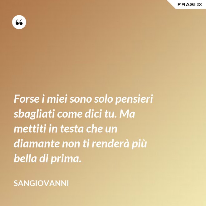 Forse i miei sono solo pensieri sbagliati come dici tu. Ma mettiti in testa che un diamante non ti renderà più bella di prima. - Sangiovanni