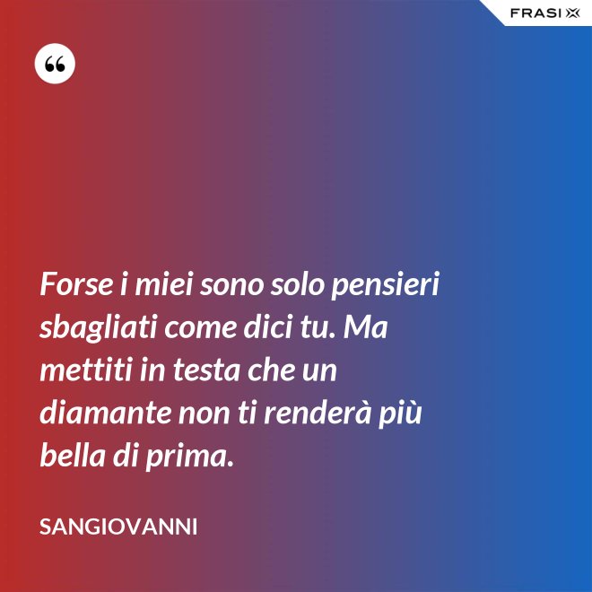 Forse i miei sono solo pensieri sbagliati come dici tu. Ma mettiti in testa che un diamante non ti renderà più bella di prima. - Sangiovanni