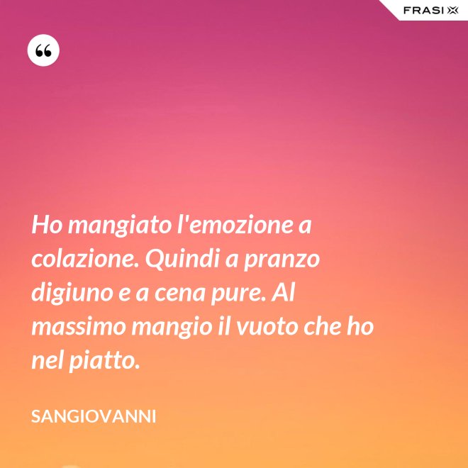 Ho mangiato l'emozione a colazione. Quindi a pranzo digiuno e a cena pure. Al massimo mangio il vuoto che ho nel piatto. - Sangiovanni