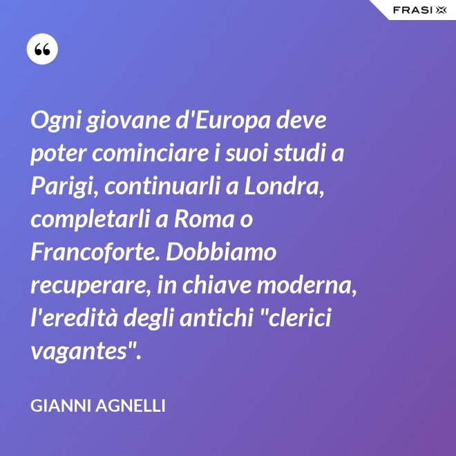 Ogni giovane d'Europa deve poter cominciare i suoi studi a Parigi, continuarli a Londra, completarli a Roma o Francoforte. Dobbiamo recuperare, in chiave moderna, l'eredità degli antichi "clerici vagantes". - Gianni Agnelli