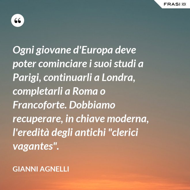 Ogni giovane d'Europa deve poter cominciare i suoi studi a Parigi, continuarli a Londra, completarli a Roma o Francoforte. Dobbiamo recuperare, in chiave moderna, l'eredità degli antichi "clerici vagantes". - Gianni Agnelli