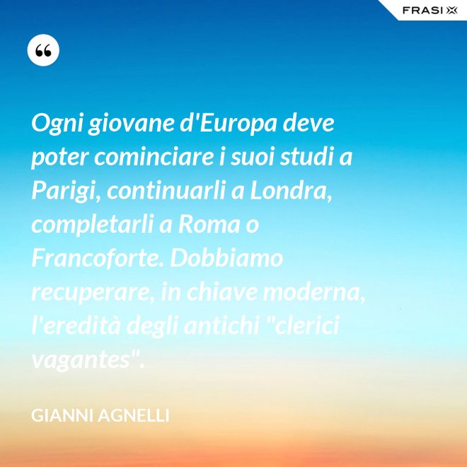 Ogni giovane d'Europa deve poter cominciare i suoi studi a Parigi, continuarli a Londra, completarli a Roma o Francoforte. Dobbiamo recuperare, in chiave moderna, l'eredità degli antichi "clerici vagantes". - Gianni Agnelli
