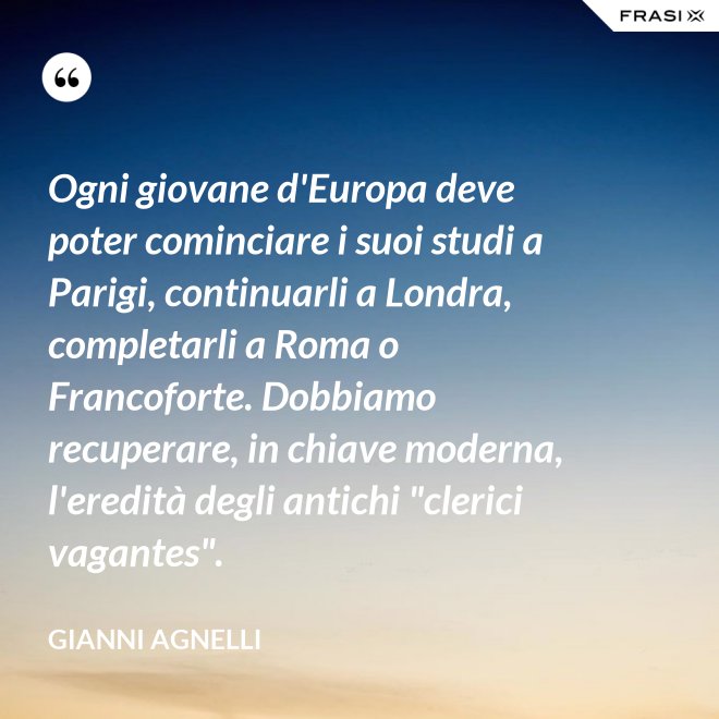 Ogni giovane d'Europa deve poter cominciare i suoi studi a Parigi, continuarli a Londra, completarli a Roma o Francoforte. Dobbiamo recuperare, in chiave moderna, l'eredità degli antichi "clerici vagantes". - Gianni Agnelli
