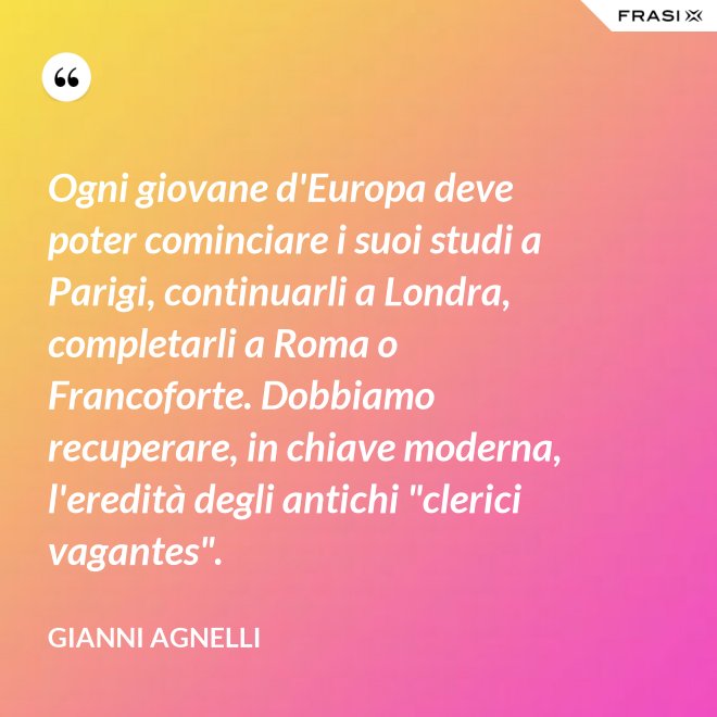 Ogni giovane d'Europa deve poter cominciare i suoi studi a Parigi, continuarli a Londra, completarli a Roma o Francoforte. Dobbiamo recuperare, in chiave moderna, l'eredità degli antichi "clerici vagantes". - Gianni Agnelli