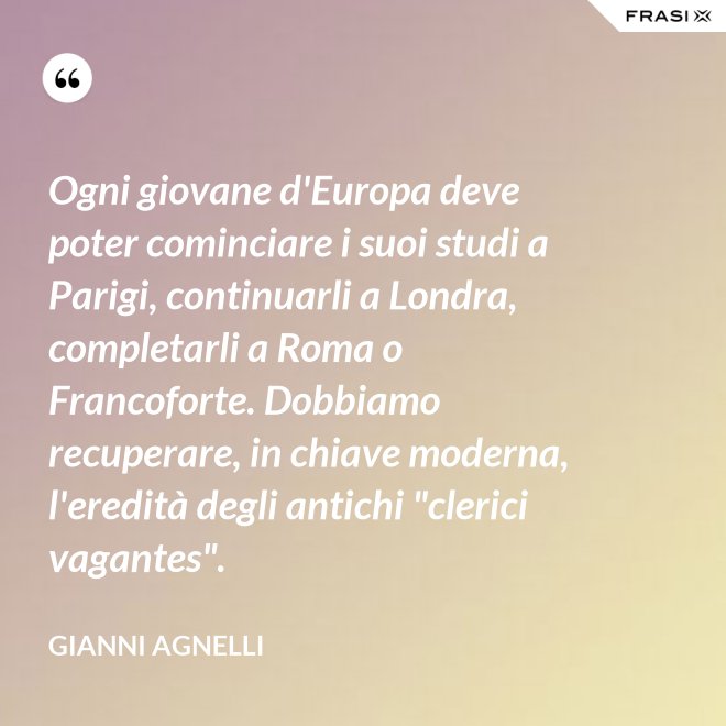 Ogni giovane d'Europa deve poter cominciare i suoi studi a Parigi, continuarli a Londra, completarli a Roma o Francoforte. Dobbiamo recuperare, in chiave moderna, l'eredità degli antichi "clerici vagantes". - Gianni Agnelli