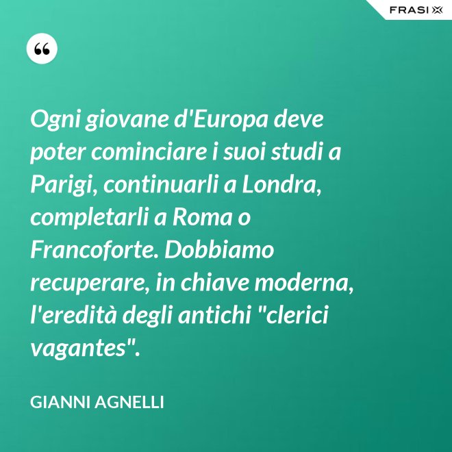 Ogni giovane d'Europa deve poter cominciare i suoi studi a Parigi, continuarli a Londra, completarli a Roma o Francoforte. Dobbiamo recuperare, in chiave moderna, l'eredità degli antichi "clerici vagantes". - Gianni Agnelli