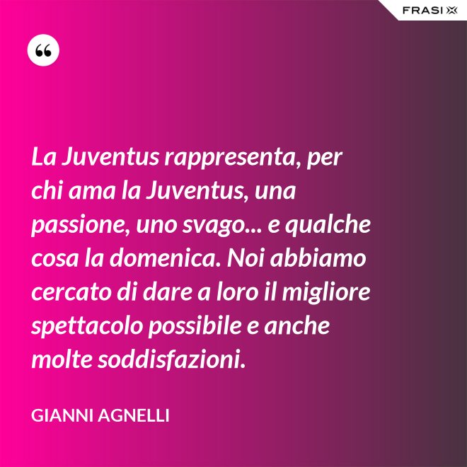 La Juventus rappresenta, per chi ama la Juventus, una passione, uno svago... e qualche cosa la domenica. Noi abbiamo cercato di dare a loro il migliore spettacolo possibile e anche molte soddisfazioni. - Gianni Agnelli
