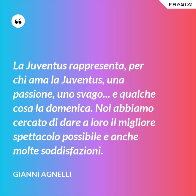 La Juventus rappresenta, per chi ama la Juventus, una passione, uno svago... e qualche cosa la domenica. Noi abbiamo cercato di dare a loro il migliore spettacolo possibile e anche molte soddisfazioni. - Gianni Agnelli