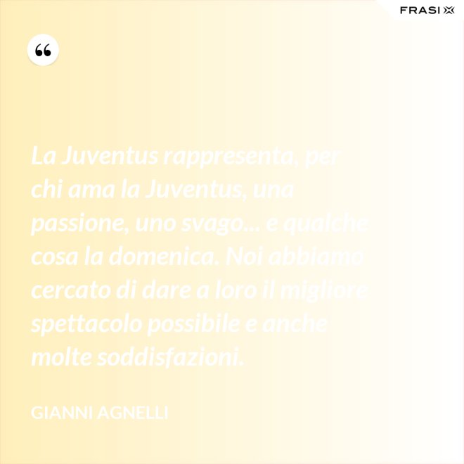 La Juventus rappresenta, per chi ama la Juventus, una passione, uno svago... e qualche cosa la domenica. Noi abbiamo cercato di dare a loro il migliore spettacolo possibile e anche molte soddisfazioni. - Gianni Agnelli