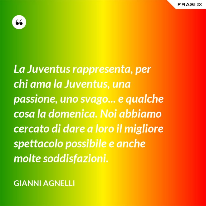 La Juventus rappresenta, per chi ama la Juventus, una passione, uno svago... e qualche cosa la domenica. Noi abbiamo cercato di dare a loro il migliore spettacolo possibile e anche molte soddisfazioni. - Gianni Agnelli