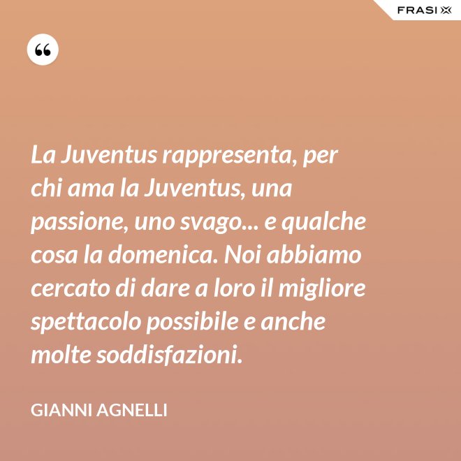 La Juventus rappresenta, per chi ama la Juventus, una passione, uno svago... e qualche cosa la domenica. Noi abbiamo cercato di dare a loro il migliore spettacolo possibile e anche molte soddisfazioni. - Gianni Agnelli