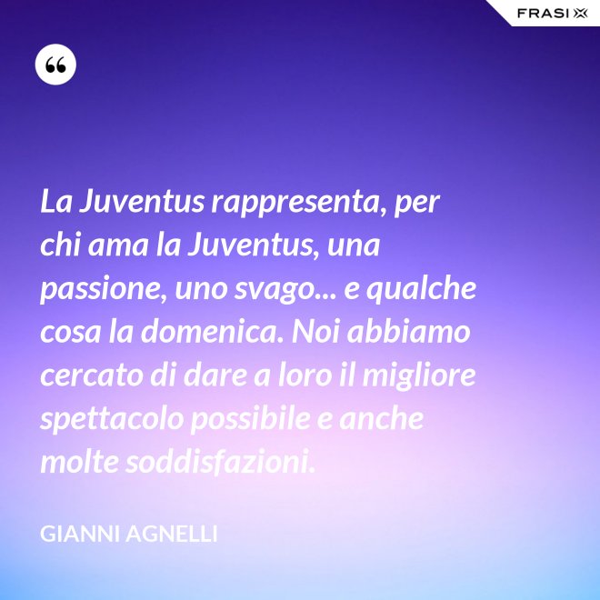 La Juventus rappresenta, per chi ama la Juventus, una passione, uno svago... e qualche cosa la domenica. Noi abbiamo cercato di dare a loro il migliore spettacolo possibile e anche molte soddisfazioni. - Gianni Agnelli