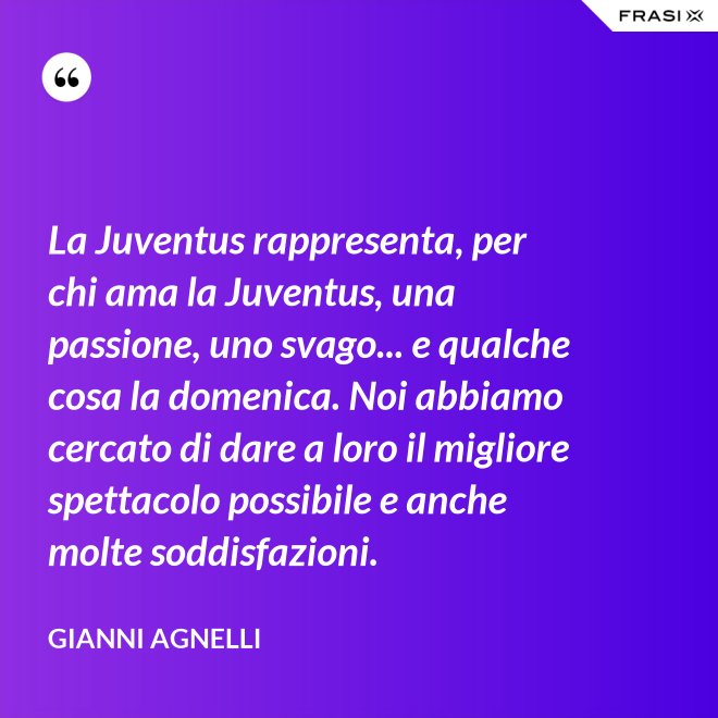 La Juventus rappresenta, per chi ama la Juventus, una passione, uno svago... e qualche cosa la domenica. Noi abbiamo cercato di dare a loro il migliore spettacolo possibile e anche molte soddisfazioni. - Gianni Agnelli