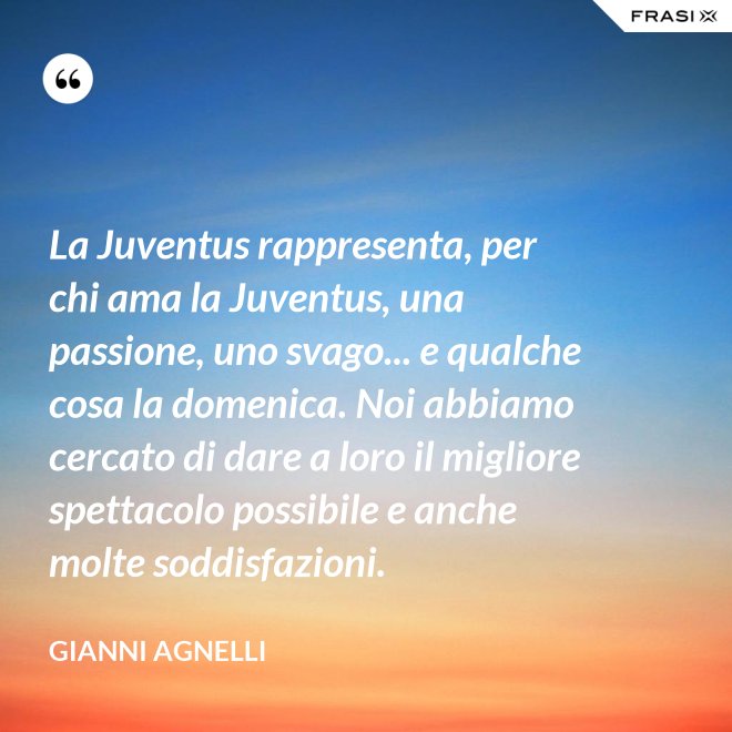 La Juventus rappresenta, per chi ama la Juventus, una passione, uno svago... e qualche cosa la domenica. Noi abbiamo cercato di dare a loro il migliore spettacolo possibile e anche molte soddisfazioni. - Gianni Agnelli