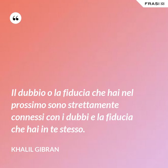 Il dubbio o la fiducia che hai nel prossimo sono strettamente connessi con i dubbi e la fiducia che hai in te stesso. - Khalil Gibran