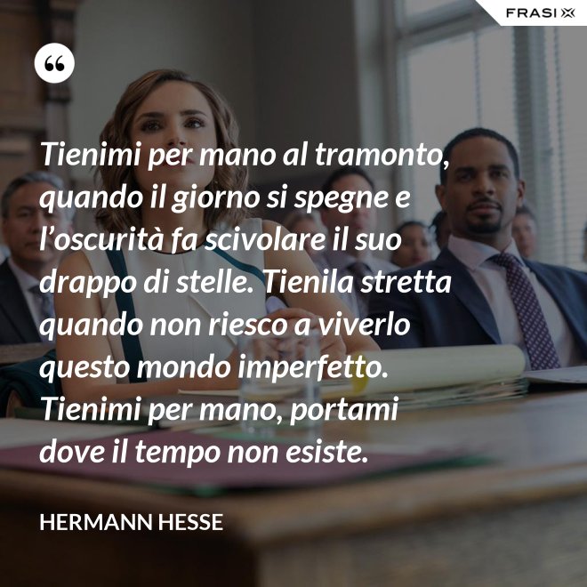 Tienimi per mano al tramonto, quando il giorno si spegne e l’oscurità fa scivolare il suo drappo di stelle. Tienila stretta quando non riesco a viverlo questo mondo imperfetto. Tienimi per mano, portami dove il tempo non esiste. - Hermann Hesse