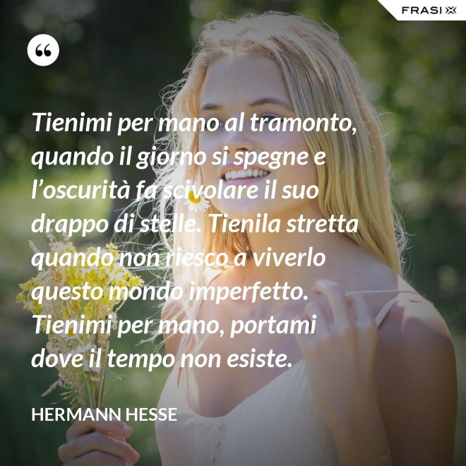 Tienimi per mano al tramonto, quando il giorno si spegne e l’oscurità fa scivolare il suo drappo di stelle. Tienila stretta quando non riesco a viverlo questo mondo imperfetto. Tienimi per mano, portami dove il tempo non esiste. - Hermann Hesse