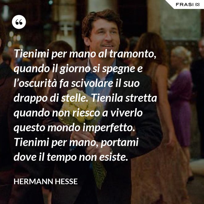 Tienimi per mano al tramonto, quando il giorno si spegne e l’oscurità fa scivolare il suo drappo di stelle. Tienila stretta quando non riesco a viverlo questo mondo imperfetto. Tienimi per mano, portami dove il tempo non esiste. - Hermann Hesse