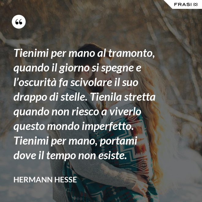 Tienimi per mano al tramonto, quando il giorno si spegne e l’oscurità fa scivolare il suo drappo di stelle. Tienila stretta quando non riesco a viverlo questo mondo imperfetto. Tienimi per mano, portami dove il tempo non esiste. - Hermann Hesse