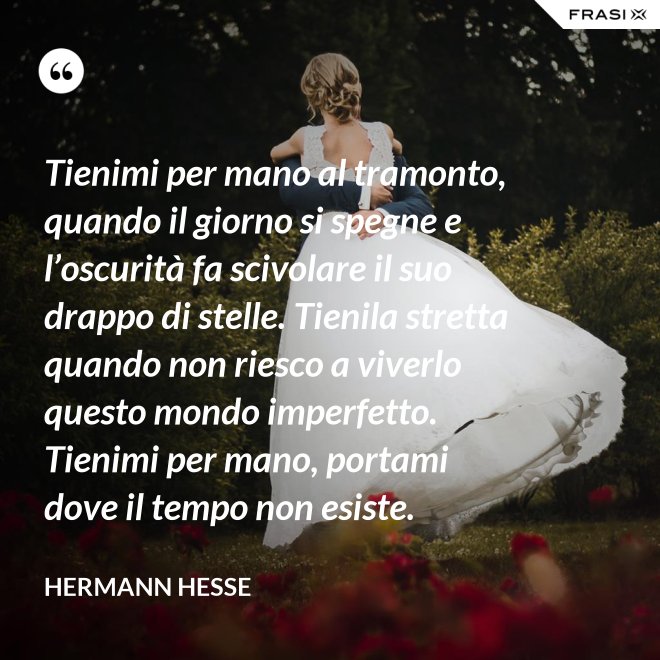 Tienimi per mano al tramonto, quando il giorno si spegne e l’oscurità fa scivolare il suo drappo di stelle. Tienila stretta quando non riesco a viverlo questo mondo imperfetto. Tienimi per mano, portami dove il tempo non esiste. - Hermann Hesse